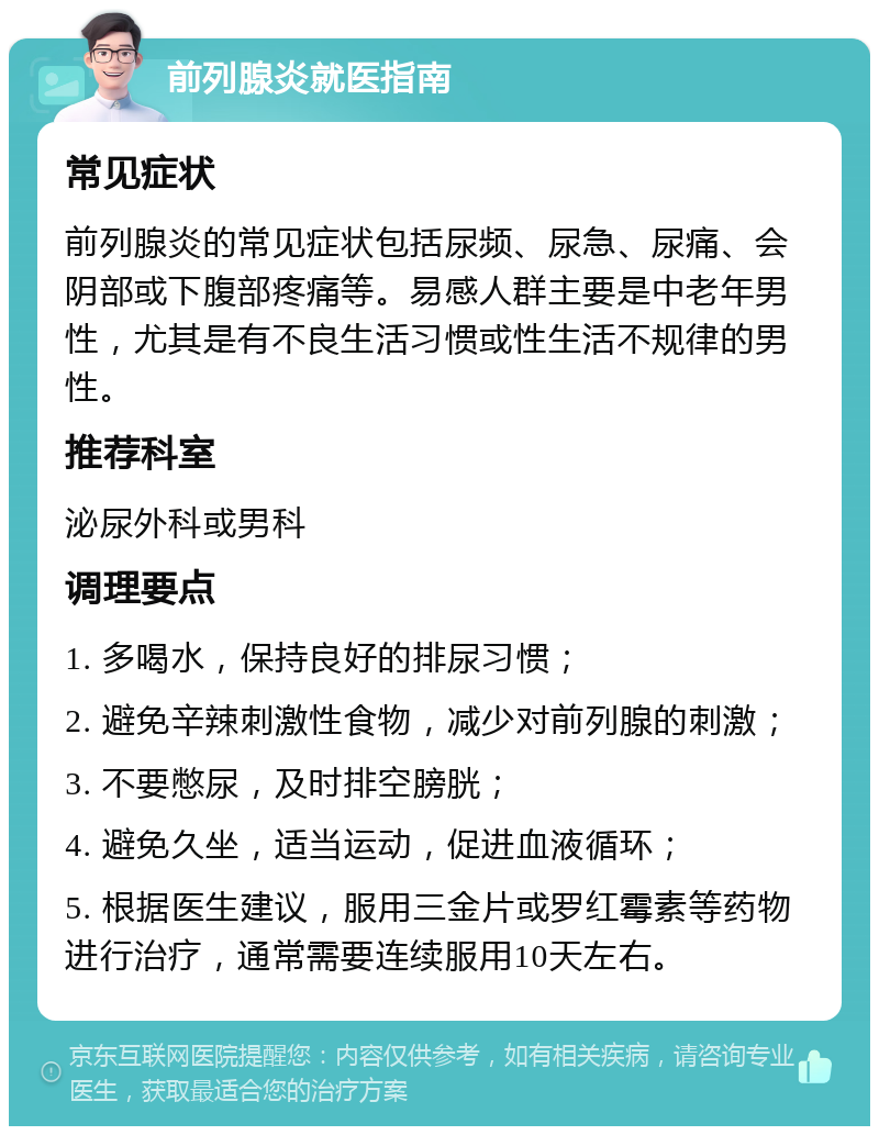 前列腺炎就医指南 常见症状 前列腺炎的常见症状包括尿频、尿急、尿痛、会阴部或下腹部疼痛等。易感人群主要是中老年男性，尤其是有不良生活习惯或性生活不规律的男性。 推荐科室 泌尿外科或男科 调理要点 1. 多喝水，保持良好的排尿习惯； 2. 避免辛辣刺激性食物，减少对前列腺的刺激； 3. 不要憋尿，及时排空膀胱； 4. 避免久坐，适当运动，促进血液循环； 5. 根据医生建议，服用三金片或罗红霉素等药物进行治疗，通常需要连续服用10天左右。