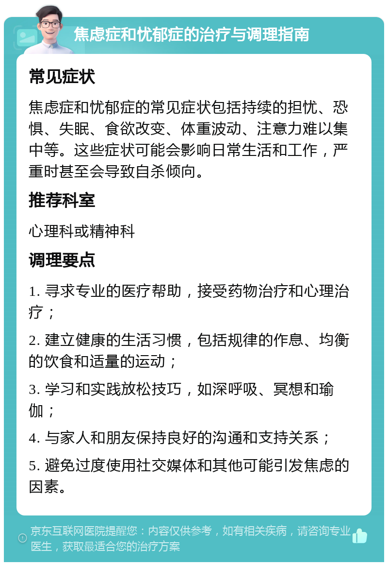 焦虑症和忧郁症的治疗与调理指南 常见症状 焦虑症和忧郁症的常见症状包括持续的担忧、恐惧、失眠、食欲改变、体重波动、注意力难以集中等。这些症状可能会影响日常生活和工作，严重时甚至会导致自杀倾向。 推荐科室 心理科或精神科 调理要点 1. 寻求专业的医疗帮助，接受药物治疗和心理治疗； 2. 建立健康的生活习惯，包括规律的作息、均衡的饮食和适量的运动； 3. 学习和实践放松技巧，如深呼吸、冥想和瑜伽； 4. 与家人和朋友保持良好的沟通和支持关系； 5. 避免过度使用社交媒体和其他可能引发焦虑的因素。