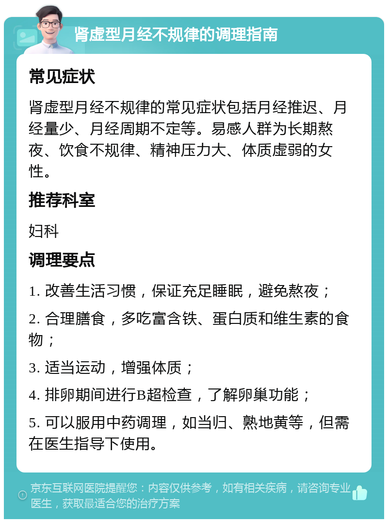 肾虚型月经不规律的调理指南 常见症状 肾虚型月经不规律的常见症状包括月经推迟、月经量少、月经周期不定等。易感人群为长期熬夜、饮食不规律、精神压力大、体质虚弱的女性。 推荐科室 妇科 调理要点 1. 改善生活习惯，保证充足睡眠，避免熬夜； 2. 合理膳食，多吃富含铁、蛋白质和维生素的食物； 3. 适当运动，增强体质； 4. 排卵期间进行B超检查，了解卵巢功能； 5. 可以服用中药调理，如当归、熟地黄等，但需在医生指导下使用。