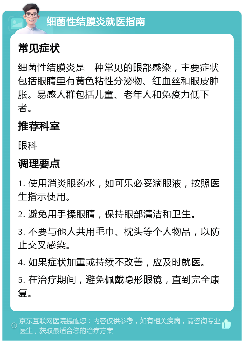 细菌性结膜炎就医指南 常见症状 细菌性结膜炎是一种常见的眼部感染，主要症状包括眼睛里有黄色粘性分泌物、红血丝和眼皮肿胀。易感人群包括儿童、老年人和免疫力低下者。 推荐科室 眼科 调理要点 1. 使用消炎眼药水，如可乐必妥滴眼液，按照医生指示使用。 2. 避免用手揉眼睛，保持眼部清洁和卫生。 3. 不要与他人共用毛巾、枕头等个人物品，以防止交叉感染。 4. 如果症状加重或持续不改善，应及时就医。 5. 在治疗期间，避免佩戴隐形眼镜，直到完全康复。