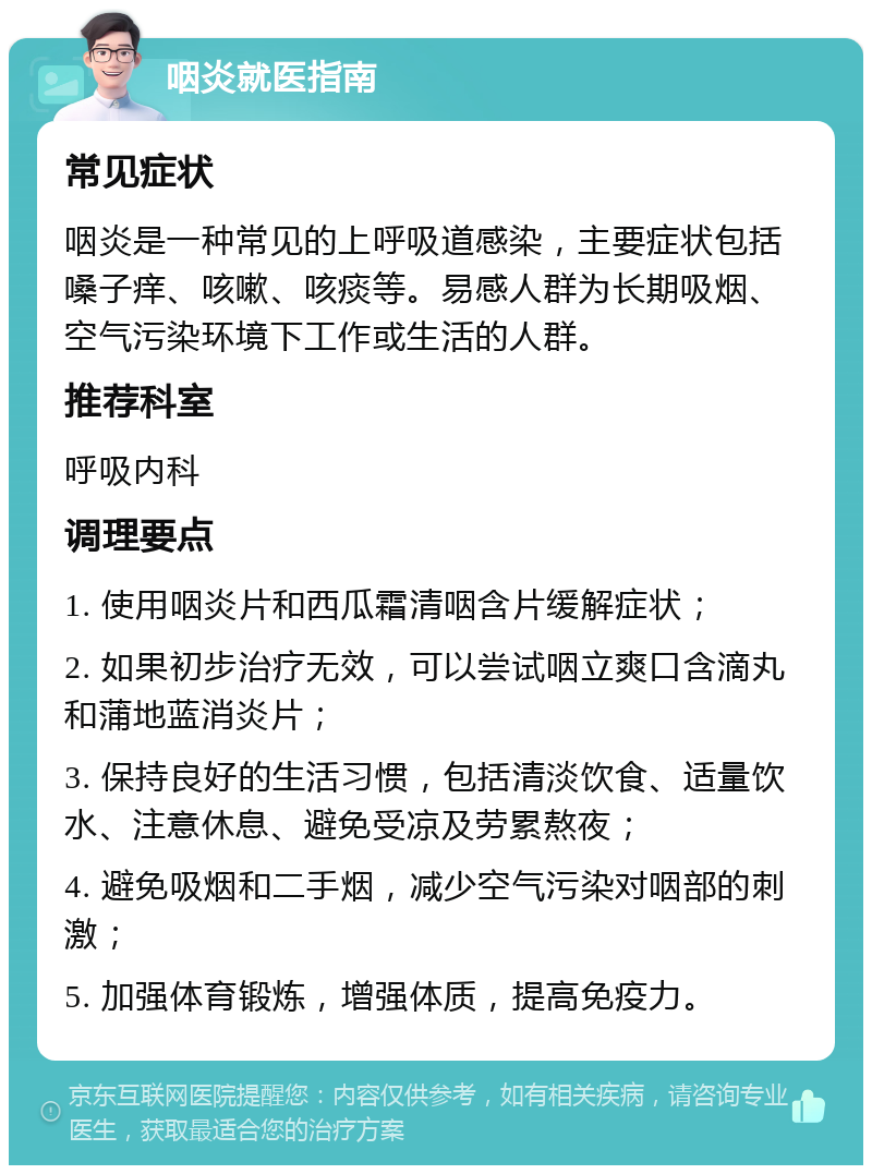 咽炎就医指南 常见症状 咽炎是一种常见的上呼吸道感染，主要症状包括嗓子痒、咳嗽、咳痰等。易感人群为长期吸烟、空气污染环境下工作或生活的人群。 推荐科室 呼吸内科 调理要点 1. 使用咽炎片和西瓜霜清咽含片缓解症状； 2. 如果初步治疗无效，可以尝试咽立爽口含滴丸和蒲地蓝消炎片； 3. 保持良好的生活习惯，包括清淡饮食、适量饮水、注意休息、避免受凉及劳累熬夜； 4. 避免吸烟和二手烟，减少空气污染对咽部的刺激； 5. 加强体育锻炼，增强体质，提高免疫力。