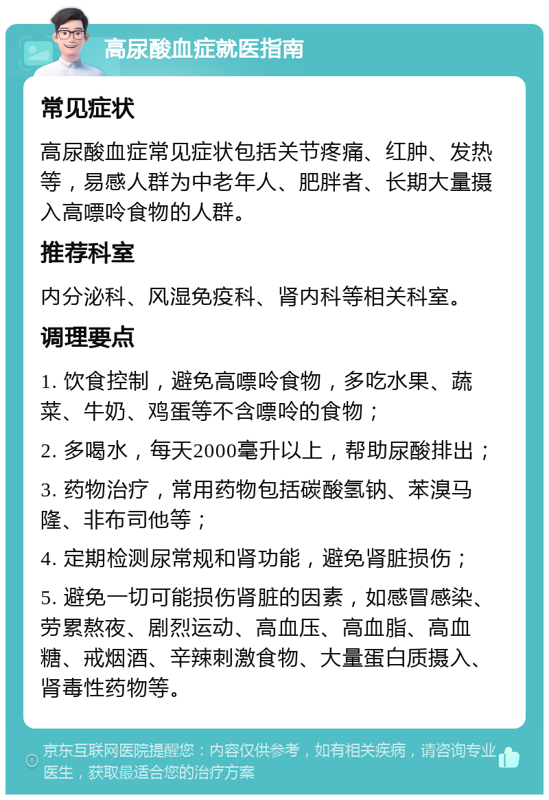 高尿酸血症就医指南 常见症状 高尿酸血症常见症状包括关节疼痛、红肿、发热等，易感人群为中老年人、肥胖者、长期大量摄入高嘌呤食物的人群。 推荐科室 内分泌科、风湿免疫科、肾内科等相关科室。 调理要点 1. 饮食控制，避免高嘌呤食物，多吃水果、蔬菜、牛奶、鸡蛋等不含嘌呤的食物； 2. 多喝水，每天2000毫升以上，帮助尿酸排出； 3. 药物治疗，常用药物包括碳酸氢钠、苯溴马隆、非布司他等； 4. 定期检测尿常规和肾功能，避免肾脏损伤； 5. 避免一切可能损伤肾脏的因素，如感冒感染、劳累熬夜、剧烈运动、高血压、高血脂、高血糖、戒烟酒、辛辣刺激食物、大量蛋白质摄入、肾毒性药物等。