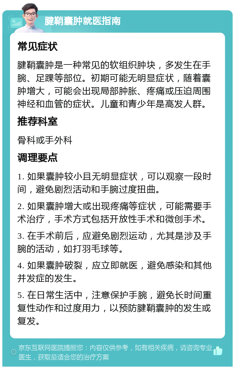 腱鞘囊肿就医指南 常见症状 腱鞘囊肿是一种常见的软组织肿块，多发生在手腕、足踝等部位。初期可能无明显症状，随着囊肿增大，可能会出现局部肿胀、疼痛或压迫周围神经和血管的症状。儿童和青少年是高发人群。 推荐科室 骨科或手外科 调理要点 1. 如果囊肿较小且无明显症状，可以观察一段时间，避免剧烈活动和手腕过度扭曲。 2. 如果囊肿增大或出现疼痛等症状，可能需要手术治疗，手术方式包括开放性手术和微创手术。 3. 在手术前后，应避免剧烈运动，尤其是涉及手腕的活动，如打羽毛球等。 4. 如果囊肿破裂，应立即就医，避免感染和其他并发症的发生。 5. 在日常生活中，注意保护手腕，避免长时间重复性动作和过度用力，以预防腱鞘囊肿的发生或复发。