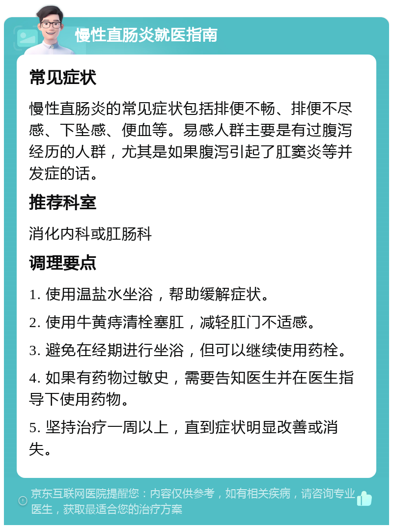 慢性直肠炎就医指南 常见症状 慢性直肠炎的常见症状包括排便不畅、排便不尽感、下坠感、便血等。易感人群主要是有过腹泻经历的人群，尤其是如果腹泻引起了肛窦炎等并发症的话。 推荐科室 消化内科或肛肠科 调理要点 1. 使用温盐水坐浴，帮助缓解症状。 2. 使用牛黄痔清栓塞肛，减轻肛门不适感。 3. 避免在经期进行坐浴，但可以继续使用药栓。 4. 如果有药物过敏史，需要告知医生并在医生指导下使用药物。 5. 坚持治疗一周以上，直到症状明显改善或消失。