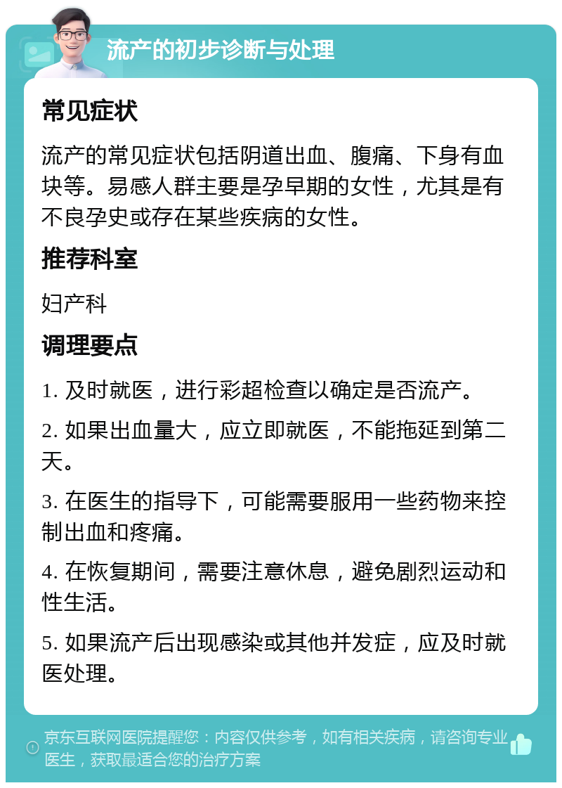 流产的初步诊断与处理 常见症状 流产的常见症状包括阴道出血、腹痛、下身有血块等。易感人群主要是孕早期的女性，尤其是有不良孕史或存在某些疾病的女性。 推荐科室 妇产科 调理要点 1. 及时就医，进行彩超检查以确定是否流产。 2. 如果出血量大，应立即就医，不能拖延到第二天。 3. 在医生的指导下，可能需要服用一些药物来控制出血和疼痛。 4. 在恢复期间，需要注意休息，避免剧烈运动和性生活。 5. 如果流产后出现感染或其他并发症，应及时就医处理。