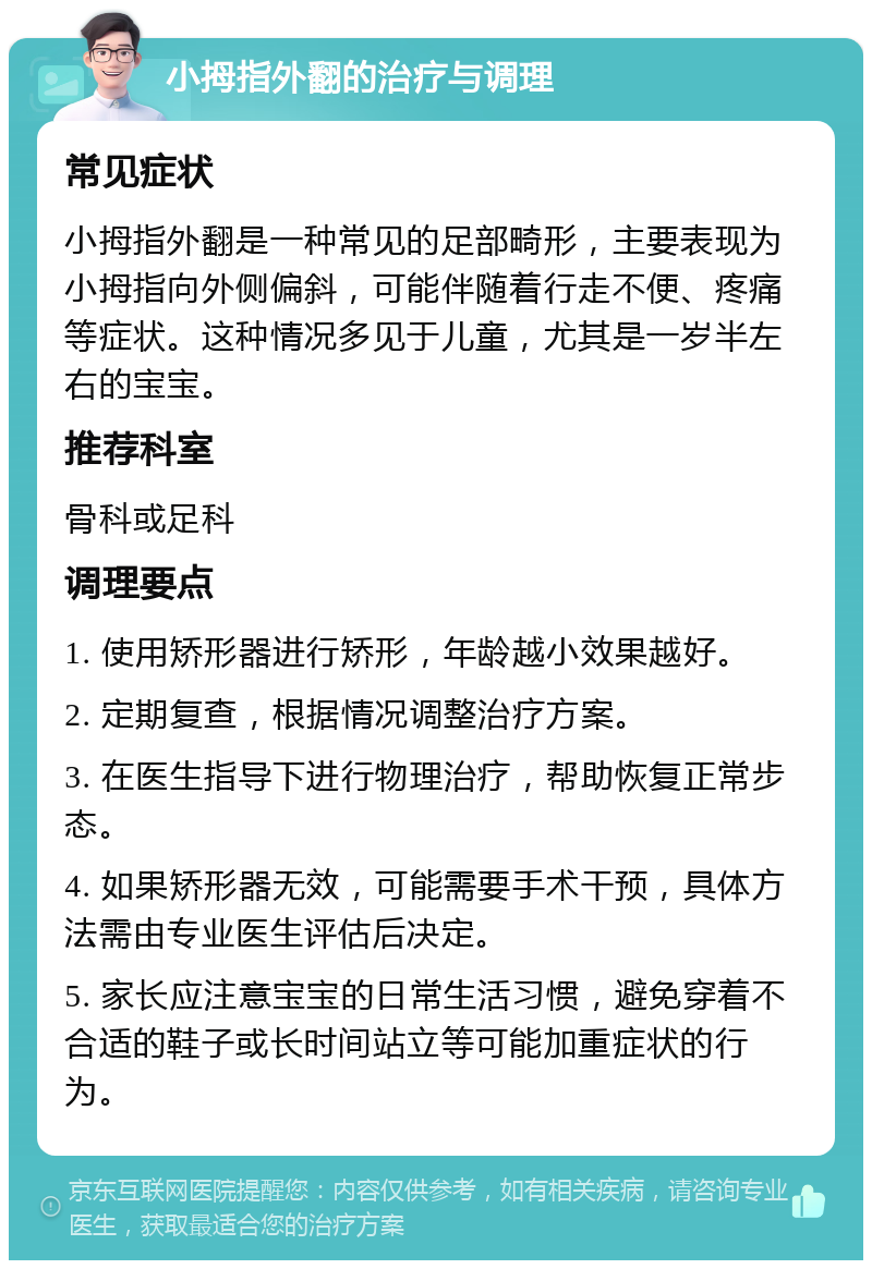 小拇指外翻的治疗与调理 常见症状 小拇指外翻是一种常见的足部畸形，主要表现为小拇指向外侧偏斜，可能伴随着行走不便、疼痛等症状。这种情况多见于儿童，尤其是一岁半左右的宝宝。 推荐科室 骨科或足科 调理要点 1. 使用矫形器进行矫形，年龄越小效果越好。 2. 定期复查，根据情况调整治疗方案。 3. 在医生指导下进行物理治疗，帮助恢复正常步态。 4. 如果矫形器无效，可能需要手术干预，具体方法需由专业医生评估后决定。 5. 家长应注意宝宝的日常生活习惯，避免穿着不合适的鞋子或长时间站立等可能加重症状的行为。