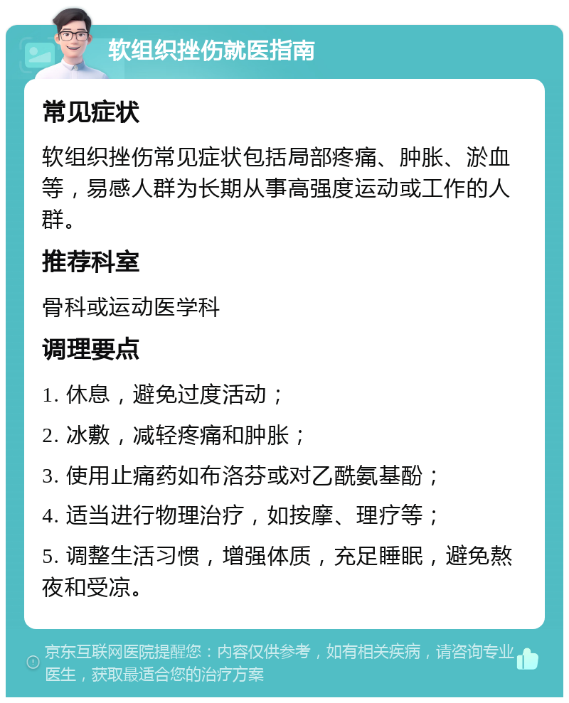 软组织挫伤就医指南 常见症状 软组织挫伤常见症状包括局部疼痛、肿胀、淤血等，易感人群为长期从事高强度运动或工作的人群。 推荐科室 骨科或运动医学科 调理要点 1. 休息，避免过度活动； 2. 冰敷，减轻疼痛和肿胀； 3. 使用止痛药如布洛芬或对乙酰氨基酚； 4. 适当进行物理治疗，如按摩、理疗等； 5. 调整生活习惯，增强体质，充足睡眠，避免熬夜和受凉。