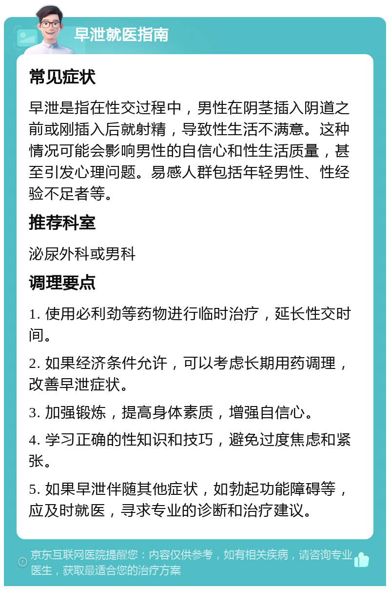 早泄就医指南 常见症状 早泄是指在性交过程中，男性在阴茎插入阴道之前或刚插入后就射精，导致性生活不满意。这种情况可能会影响男性的自信心和性生活质量，甚至引发心理问题。易感人群包括年轻男性、性经验不足者等。 推荐科室 泌尿外科或男科 调理要点 1. 使用必利劲等药物进行临时治疗，延长性交时间。 2. 如果经济条件允许，可以考虑长期用药调理，改善早泄症状。 3. 加强锻炼，提高身体素质，增强自信心。 4. 学习正确的性知识和技巧，避免过度焦虑和紧张。 5. 如果早泄伴随其他症状，如勃起功能障碍等，应及时就医，寻求专业的诊断和治疗建议。