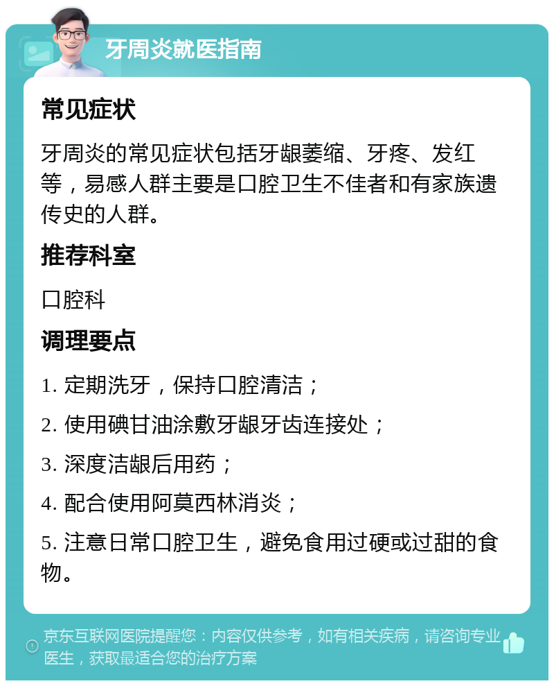 牙周炎就医指南 常见症状 牙周炎的常见症状包括牙龈萎缩、牙疼、发红等，易感人群主要是口腔卫生不佳者和有家族遗传史的人群。 推荐科室 口腔科 调理要点 1. 定期洗牙，保持口腔清洁； 2. 使用碘甘油涂敷牙龈牙齿连接处； 3. 深度洁龈后用药； 4. 配合使用阿莫西林消炎； 5. 注意日常口腔卫生，避免食用过硬或过甜的食物。