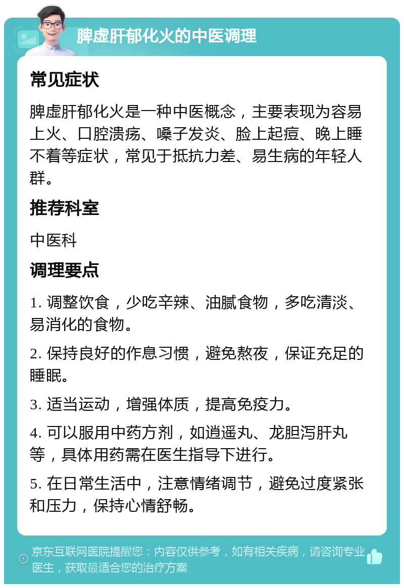 脾虚肝郁化火的中医调理 常见症状 脾虚肝郁化火是一种中医概念，主要表现为容易上火、口腔溃疡、嗓子发炎、脸上起痘、晚上睡不着等症状，常见于抵抗力差、易生病的年轻人群。 推荐科室 中医科 调理要点 1. 调整饮食，少吃辛辣、油腻食物，多吃清淡、易消化的食物。 2. 保持良好的作息习惯，避免熬夜，保证充足的睡眠。 3. 适当运动，增强体质，提高免疫力。 4. 可以服用中药方剂，如逍遥丸、龙胆泻肝丸等，具体用药需在医生指导下进行。 5. 在日常生活中，注意情绪调节，避免过度紧张和压力，保持心情舒畅。