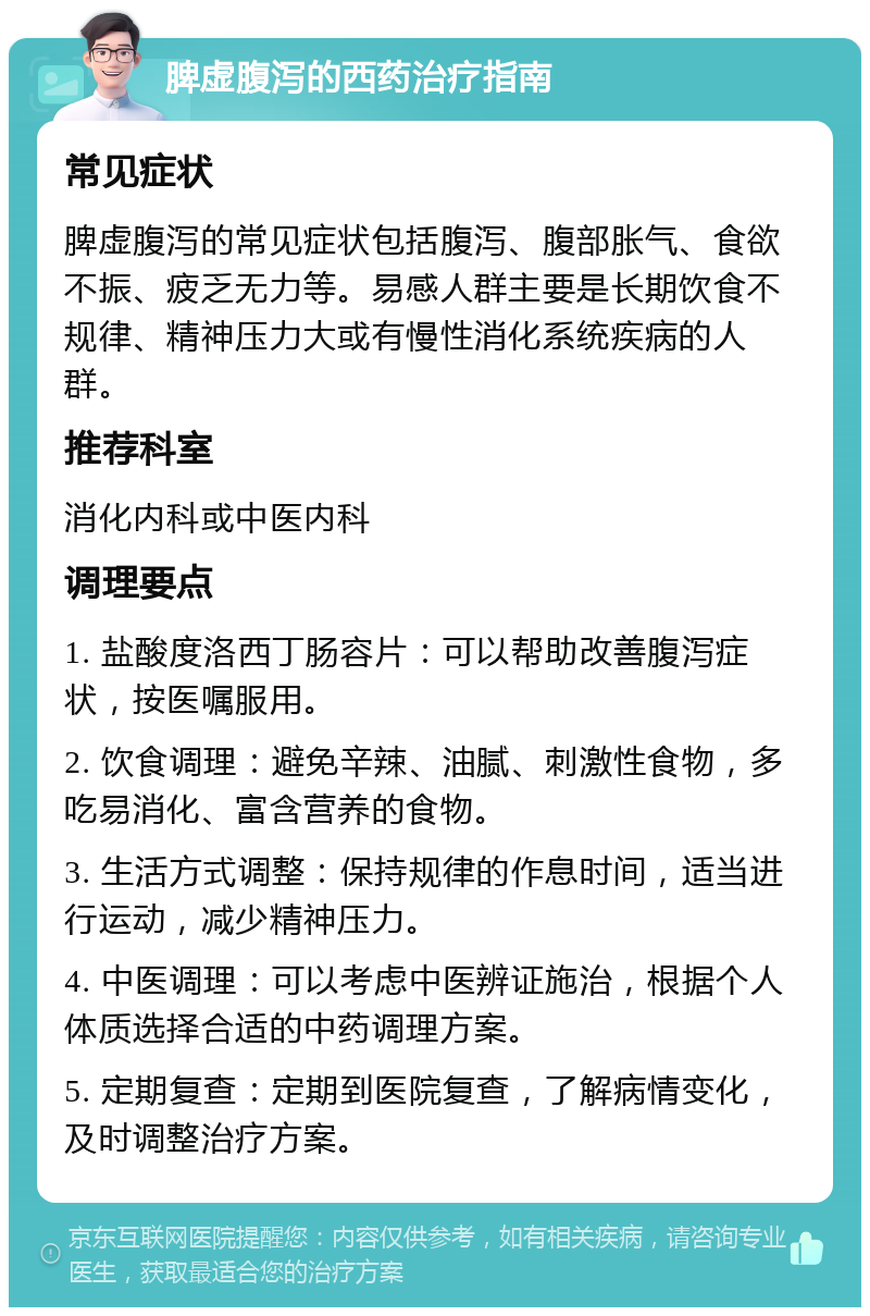 脾虚腹泻的西药治疗指南 常见症状 脾虚腹泻的常见症状包括腹泻、腹部胀气、食欲不振、疲乏无力等。易感人群主要是长期饮食不规律、精神压力大或有慢性消化系统疾病的人群。 推荐科室 消化内科或中医内科 调理要点 1. 盐酸度洛西丁肠容片：可以帮助改善腹泻症状，按医嘱服用。 2. 饮食调理：避免辛辣、油腻、刺激性食物，多吃易消化、富含营养的食物。 3. 生活方式调整：保持规律的作息时间，适当进行运动，减少精神压力。 4. 中医调理：可以考虑中医辨证施治，根据个人体质选择合适的中药调理方案。 5. 定期复查：定期到医院复查，了解病情变化，及时调整治疗方案。