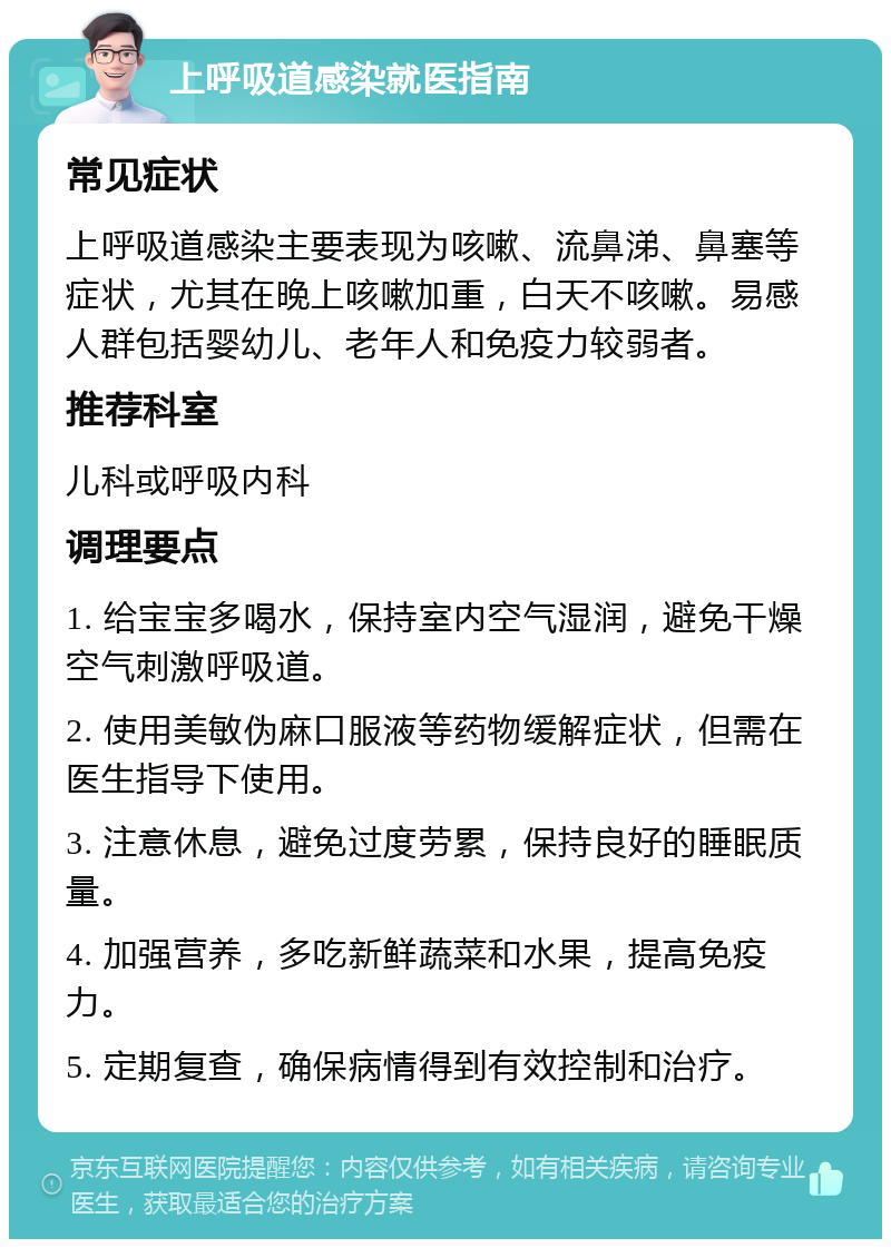 上呼吸道感染就医指南 常见症状 上呼吸道感染主要表现为咳嗽、流鼻涕、鼻塞等症状，尤其在晚上咳嗽加重，白天不咳嗽。易感人群包括婴幼儿、老年人和免疫力较弱者。 推荐科室 儿科或呼吸内科 调理要点 1. 给宝宝多喝水，保持室内空气湿润，避免干燥空气刺激呼吸道。 2. 使用美敏伪麻口服液等药物缓解症状，但需在医生指导下使用。 3. 注意休息，避免过度劳累，保持良好的睡眠质量。 4. 加强营养，多吃新鲜蔬菜和水果，提高免疫力。 5. 定期复查，确保病情得到有效控制和治疗。