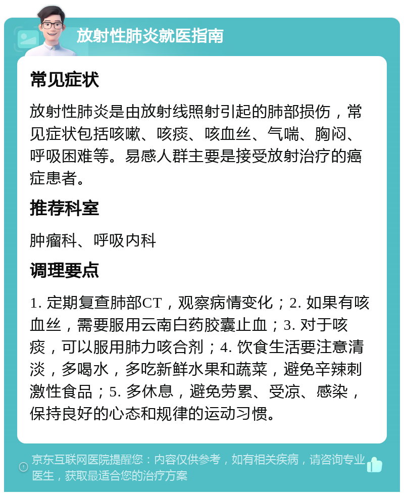 放射性肺炎就医指南 常见症状 放射性肺炎是由放射线照射引起的肺部损伤，常见症状包括咳嗽、咳痰、咳血丝、气喘、胸闷、呼吸困难等。易感人群主要是接受放射治疗的癌症患者。 推荐科室 肿瘤科、呼吸内科 调理要点 1. 定期复查肺部CT，观察病情变化；2. 如果有咳血丝，需要服用云南白药胶囊止血；3. 对于咳痰，可以服用肺力咳合剂；4. 饮食生活要注意清淡，多喝水，多吃新鲜水果和蔬菜，避免辛辣刺激性食品；5. 多休息，避免劳累、受凉、感染，保持良好的心态和规律的运动习惯。