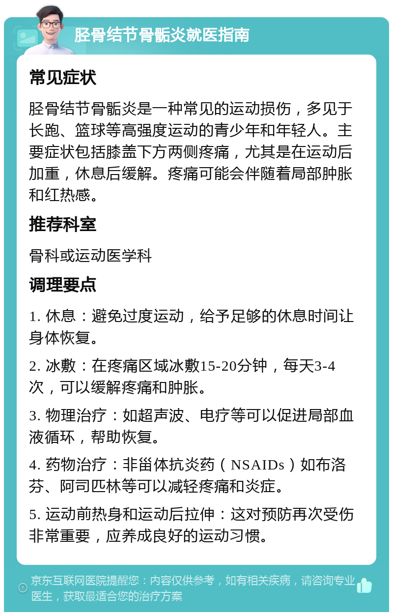 胫骨结节骨骺炎就医指南 常见症状 胫骨结节骨骺炎是一种常见的运动损伤，多见于长跑、篮球等高强度运动的青少年和年轻人。主要症状包括膝盖下方两侧疼痛，尤其是在运动后加重，休息后缓解。疼痛可能会伴随着局部肿胀和红热感。 推荐科室 骨科或运动医学科 调理要点 1. 休息：避免过度运动，给予足够的休息时间让身体恢复。 2. 冰敷：在疼痛区域冰敷15-20分钟，每天3-4次，可以缓解疼痛和肿胀。 3. 物理治疗：如超声波、电疗等可以促进局部血液循环，帮助恢复。 4. 药物治疗：非甾体抗炎药（NSAIDs）如布洛芬、阿司匹林等可以减轻疼痛和炎症。 5. 运动前热身和运动后拉伸：这对预防再次受伤非常重要，应养成良好的运动习惯。