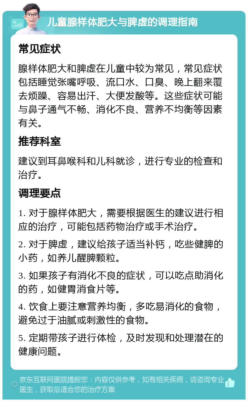 儿童腺样体肥大与脾虚的调理指南 常见症状 腺样体肥大和脾虚在儿童中较为常见，常见症状包括睡觉张嘴呼吸、流口水、口臭、晚上翻来覆去烦躁、容易出汗、大便发酸等。这些症状可能与鼻子通气不畅、消化不良、营养不均衡等因素有关。 推荐科室 建议到耳鼻喉科和儿科就诊，进行专业的检查和治疗。 调理要点 1. 对于腺样体肥大，需要根据医生的建议进行相应的治疗，可能包括药物治疗或手术治疗。 2. 对于脾虚，建议给孩子适当补钙，吃些健脾的小药，如养儿醒脾颗粒。 3. 如果孩子有消化不良的症状，可以吃点助消化的药，如健胃消食片等。 4. 饮食上要注意营养均衡，多吃易消化的食物，避免过于油腻或刺激性的食物。 5. 定期带孩子进行体检，及时发现和处理潜在的健康问题。