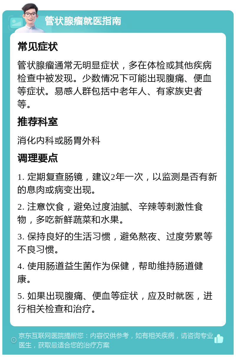 管状腺瘤就医指南 常见症状 管状腺瘤通常无明显症状，多在体检或其他疾病检查中被发现。少数情况下可能出现腹痛、便血等症状。易感人群包括中老年人、有家族史者等。 推荐科室 消化内科或肠胃外科 调理要点 1. 定期复查肠镜，建议2年一次，以监测是否有新的息肉或病变出现。 2. 注意饮食，避免过度油腻、辛辣等刺激性食物，多吃新鲜蔬菜和水果。 3. 保持良好的生活习惯，避免熬夜、过度劳累等不良习惯。 4. 使用肠道益生菌作为保健，帮助维持肠道健康。 5. 如果出现腹痛、便血等症状，应及时就医，进行相关检查和治疗。