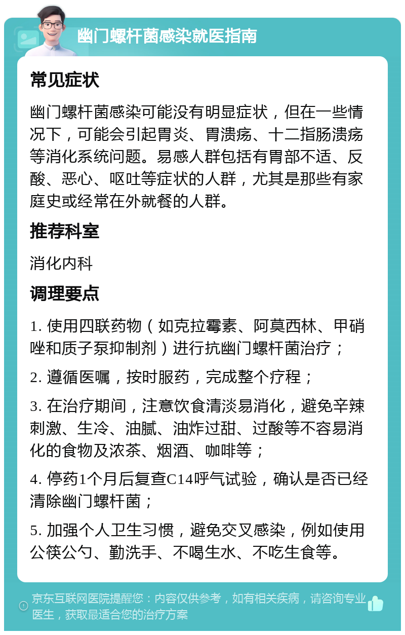 幽门螺杆菌感染就医指南 常见症状 幽门螺杆菌感染可能没有明显症状，但在一些情况下，可能会引起胃炎、胃溃疡、十二指肠溃疡等消化系统问题。易感人群包括有胃部不适、反酸、恶心、呕吐等症状的人群，尤其是那些有家庭史或经常在外就餐的人群。 推荐科室 消化内科 调理要点 1. 使用四联药物（如克拉霉素、阿莫西林、甲硝唑和质子泵抑制剂）进行抗幽门螺杆菌治疗； 2. 遵循医嘱，按时服药，完成整个疗程； 3. 在治疗期间，注意饮食清淡易消化，避免辛辣刺激、生冷、油腻、油炸过甜、过酸等不容易消化的食物及浓茶、烟酒、咖啡等； 4. 停药1个月后复查C14呼气试验，确认是否已经清除幽门螺杆菌； 5. 加强个人卫生习惯，避免交叉感染，例如使用公筷公勺、勤洗手、不喝生水、不吃生食等。