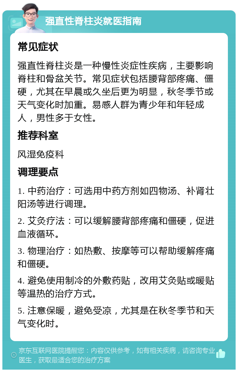 强直性脊柱炎就医指南 常见症状 强直性脊柱炎是一种慢性炎症性疾病，主要影响脊柱和骨盆关节。常见症状包括腰背部疼痛、僵硬，尤其在早晨或久坐后更为明显，秋冬季节或天气变化时加重。易感人群为青少年和年轻成人，男性多于女性。 推荐科室 风湿免疫科 调理要点 1. 中药治疗：可选用中药方剂如四物汤、补肾壮阳汤等进行调理。 2. 艾灸疗法：可以缓解腰背部疼痛和僵硬，促进血液循环。 3. 物理治疗：如热敷、按摩等可以帮助缓解疼痛和僵硬。 4. 避免使用制冷的外敷药贴，改用艾灸贴或暖贴等温热的治疗方式。 5. 注意保暖，避免受凉，尤其是在秋冬季节和天气变化时。