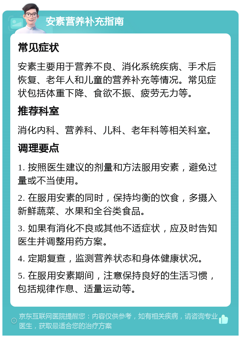 安素营养补充指南 常见症状 安素主要用于营养不良、消化系统疾病、手术后恢复、老年人和儿童的营养补充等情况。常见症状包括体重下降、食欲不振、疲劳无力等。 推荐科室 消化内科、营养科、儿科、老年科等相关科室。 调理要点 1. 按照医生建议的剂量和方法服用安素，避免过量或不当使用。 2. 在服用安素的同时，保持均衡的饮食，多摄入新鲜蔬菜、水果和全谷类食品。 3. 如果有消化不良或其他不适症状，应及时告知医生并调整用药方案。 4. 定期复查，监测营养状态和身体健康状况。 5. 在服用安素期间，注意保持良好的生活习惯，包括规律作息、适量运动等。