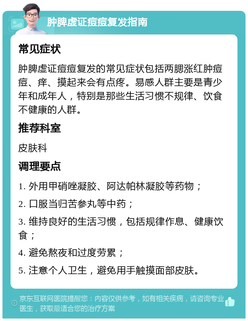 肿脾虚证痘痘复发指南 常见症状 肿脾虚证痘痘复发的常见症状包括两腮涨红肿痘痘、痒、摸起来会有点疼。易感人群主要是青少年和成年人，特别是那些生活习惯不规律、饮食不健康的人群。 推荐科室 皮肤科 调理要点 1. 外用甲硝唑凝胶、阿达帕林凝胶等药物； 2. 口服当归苦参丸等中药； 3. 维持良好的生活习惯，包括规律作息、健康饮食； 4. 避免熬夜和过度劳累； 5. 注意个人卫生，避免用手触摸面部皮肤。