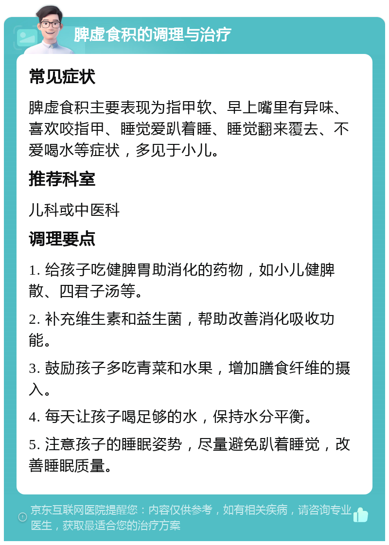 脾虚食积的调理与治疗 常见症状 脾虚食积主要表现为指甲软、早上嘴里有异味、喜欢咬指甲、睡觉爱趴着睡、睡觉翻来覆去、不爱喝水等症状，多见于小儿。 推荐科室 儿科或中医科 调理要点 1. 给孩子吃健脾胃助消化的药物，如小儿健脾散、四君子汤等。 2. 补充维生素和益生菌，帮助改善消化吸收功能。 3. 鼓励孩子多吃青菜和水果，增加膳食纤维的摄入。 4. 每天让孩子喝足够的水，保持水分平衡。 5. 注意孩子的睡眠姿势，尽量避免趴着睡觉，改善睡眠质量。