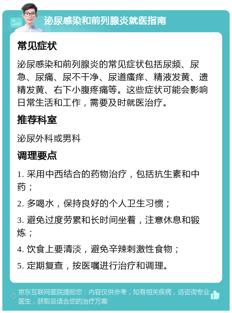 泌尿感染和前列腺炎就医指南 常见症状 泌尿感染和前列腺炎的常见症状包括尿频、尿急、尿痛、尿不干净、尿道瘙痒、精液发黄、遗精发黄、右下小腹疼痛等。这些症状可能会影响日常生活和工作，需要及时就医治疗。 推荐科室 泌尿外科或男科 调理要点 1. 采用中西结合的药物治疗，包括抗生素和中药； 2. 多喝水，保持良好的个人卫生习惯； 3. 避免过度劳累和长时间坐着，注意休息和锻炼； 4. 饮食上要清淡，避免辛辣刺激性食物； 5. 定期复查，按医嘱进行治疗和调理。