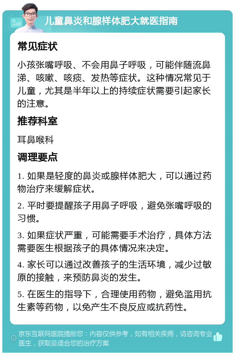 儿童鼻炎和腺样体肥大就医指南 常见症状 小孩张嘴呼吸、不会用鼻子呼吸，可能伴随流鼻涕、咳嗽、咳痰、发热等症状。这种情况常见于儿童，尤其是半年以上的持续症状需要引起家长的注意。 推荐科室 耳鼻喉科 调理要点 1. 如果是轻度的鼻炎或腺样体肥大，可以通过药物治疗来缓解症状。 2. 平时要提醒孩子用鼻子呼吸，避免张嘴呼吸的习惯。 3. 如果症状严重，可能需要手术治疗，具体方法需要医生根据孩子的具体情况来决定。 4. 家长可以通过改善孩子的生活环境，减少过敏原的接触，来预防鼻炎的发生。 5. 在医生的指导下，合理使用药物，避免滥用抗生素等药物，以免产生不良反应或抗药性。