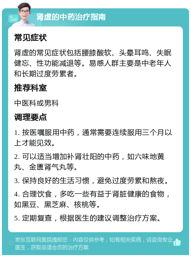 肾虚的中药治疗指南 常见症状 肾虚的常见症状包括腰膝酸软、头晕耳鸣、失眠健忘、性功能减退等。易感人群主要是中老年人和长期过度劳累者。 推荐科室 中医科或男科 调理要点 1. 按医嘱服用中药，通常需要连续服用三个月以上才能见效。 2. 可以适当增加补肾壮阳的中药，如六味地黄丸、金匮肾气丸等。 3. 保持良好的生活习惯，避免过度劳累和熬夜。 4. 合理饮食，多吃一些有益于肾脏健康的食物，如黑豆、黑芝麻、核桃等。 5. 定期复查，根据医生的建议调整治疗方案。