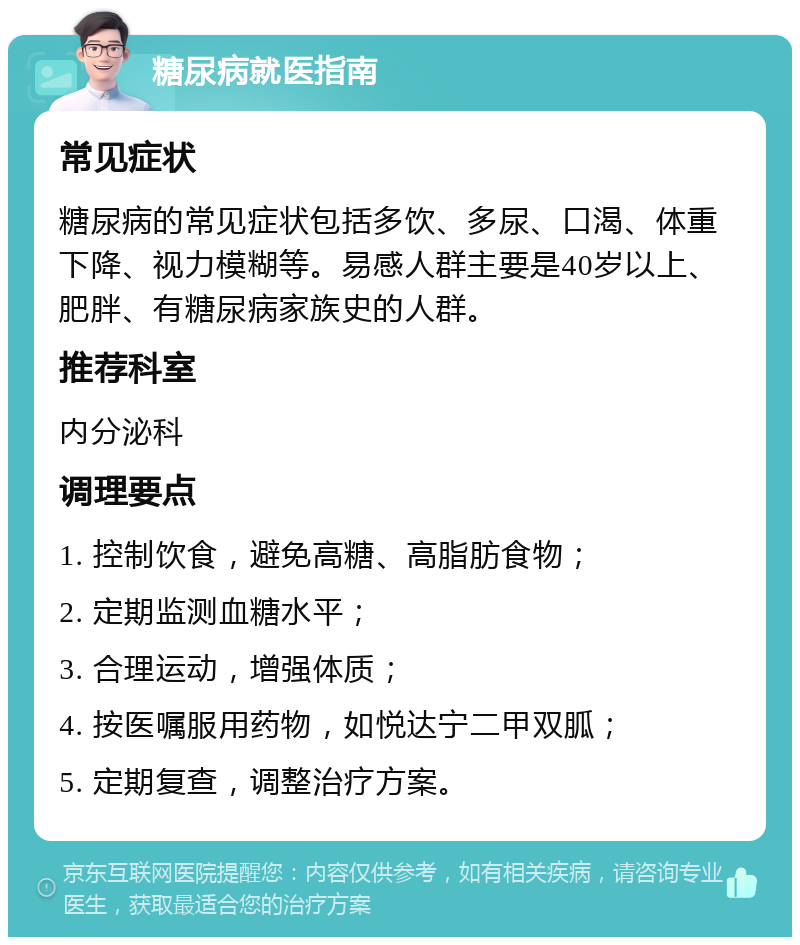 糖尿病就医指南 常见症状 糖尿病的常见症状包括多饮、多尿、口渴、体重下降、视力模糊等。易感人群主要是40岁以上、肥胖、有糖尿病家族史的人群。 推荐科室 内分泌科 调理要点 1. 控制饮食，避免高糖、高脂肪食物； 2. 定期监测血糖水平； 3. 合理运动，增强体质； 4. 按医嘱服用药物，如悦达宁二甲双胍； 5. 定期复查，调整治疗方案。