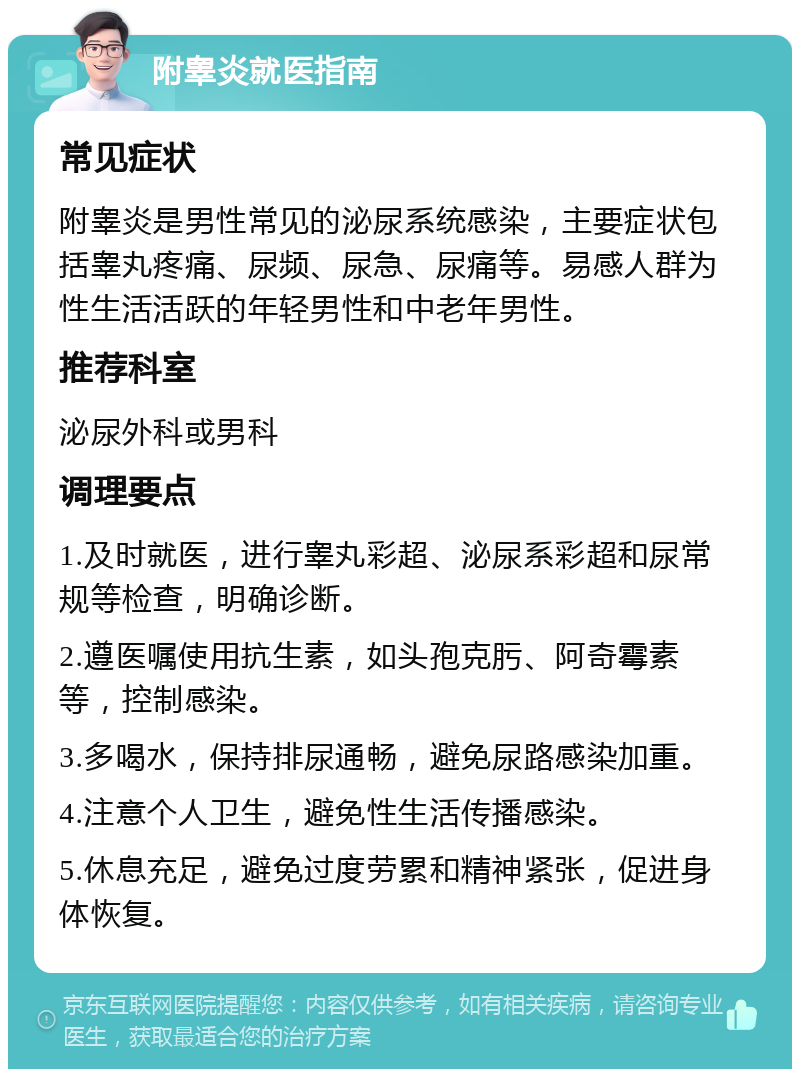 附睾炎就医指南 常见症状 附睾炎是男性常见的泌尿系统感染，主要症状包括睾丸疼痛、尿频、尿急、尿痛等。易感人群为性生活活跃的年轻男性和中老年男性。 推荐科室 泌尿外科或男科 调理要点 1.及时就医，进行睾丸彩超、泌尿系彩超和尿常规等检查，明确诊断。 2.遵医嘱使用抗生素，如头孢克肟、阿奇霉素等，控制感染。 3.多喝水，保持排尿通畅，避免尿路感染加重。 4.注意个人卫生，避免性生活传播感染。 5.休息充足，避免过度劳累和精神紧张，促进身体恢复。