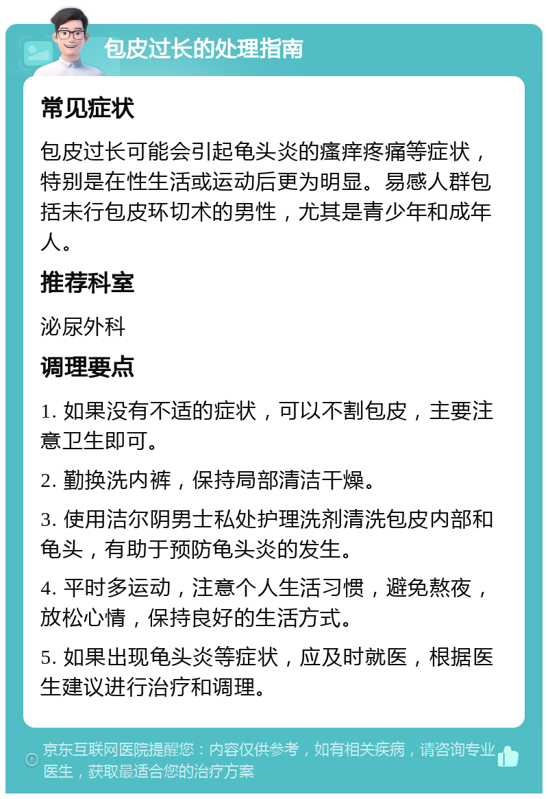 包皮过长的处理指南 常见症状 包皮过长可能会引起龟头炎的瘙痒疼痛等症状，特别是在性生活或运动后更为明显。易感人群包括未行包皮环切术的男性，尤其是青少年和成年人。 推荐科室 泌尿外科 调理要点 1. 如果没有不适的症状，可以不割包皮，主要注意卫生即可。 2. 勤换洗内裤，保持局部清洁干燥。 3. 使用洁尔阴男士私处护理洗剂清洗包皮内部和龟头，有助于预防龟头炎的发生。 4. 平时多运动，注意个人生活习惯，避免熬夜，放松心情，保持良好的生活方式。 5. 如果出现龟头炎等症状，应及时就医，根据医生建议进行治疗和调理。