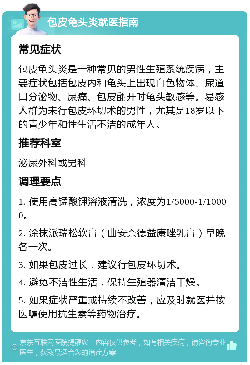 包皮龟头炎就医指南 常见症状 包皮龟头炎是一种常见的男性生殖系统疾病，主要症状包括包皮内和龟头上出现白色物体、尿道口分泌物、尿痛、包皮翻开时龟头敏感等。易感人群为未行包皮环切术的男性，尤其是18岁以下的青少年和性生活不洁的成年人。 推荐科室 泌尿外科或男科 调理要点 1. 使用高锰酸钾溶液清洗，浓度为1/5000-1/10000。 2. 涂抹派瑞松软膏（曲安奈德益康唑乳膏）早晚各一次。 3. 如果包皮过长，建议行包皮环切术。 4. 避免不洁性生活，保持生殖器清洁干燥。 5. 如果症状严重或持续不改善，应及时就医并按医嘱使用抗生素等药物治疗。