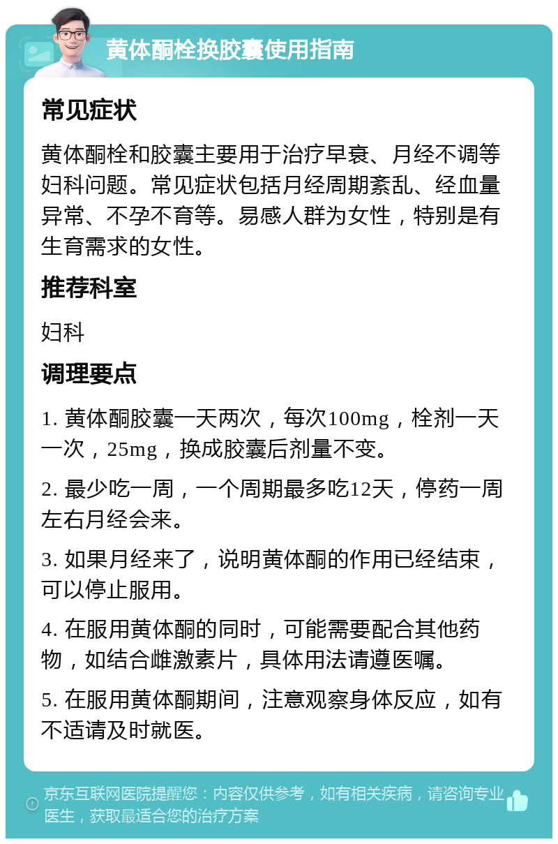 黄体酮栓换胶囊使用指南 常见症状 黄体酮栓和胶囊主要用于治疗早衰、月经不调等妇科问题。常见症状包括月经周期紊乱、经血量异常、不孕不育等。易感人群为女性，特别是有生育需求的女性。 推荐科室 妇科 调理要点 1. 黄体酮胶囊一天两次，每次100mg，栓剂一天一次，25mg，换成胶囊后剂量不变。 2. 最少吃一周，一个周期最多吃12天，停药一周左右月经会来。 3. 如果月经来了，说明黄体酮的作用已经结束，可以停止服用。 4. 在服用黄体酮的同时，可能需要配合其他药物，如结合雌激素片，具体用法请遵医嘱。 5. 在服用黄体酮期间，注意观察身体反应，如有不适请及时就医。