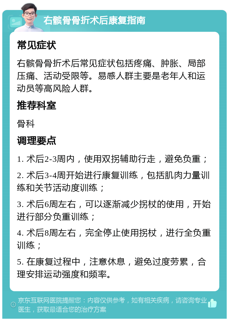 右髌骨骨折术后康复指南 常见症状 右髌骨骨折术后常见症状包括疼痛、肿胀、局部压痛、活动受限等。易感人群主要是老年人和运动员等高风险人群。 推荐科室 骨科 调理要点 1. 术后2-3周内，使用双拐辅助行走，避免负重； 2. 术后3-4周开始进行康复训练，包括肌肉力量训练和关节活动度训练； 3. 术后6周左右，可以逐渐减少拐杖的使用，开始进行部分负重训练； 4. 术后8周左右，完全停止使用拐杖，进行全负重训练； 5. 在康复过程中，注意休息，避免过度劳累，合理安排运动强度和频率。