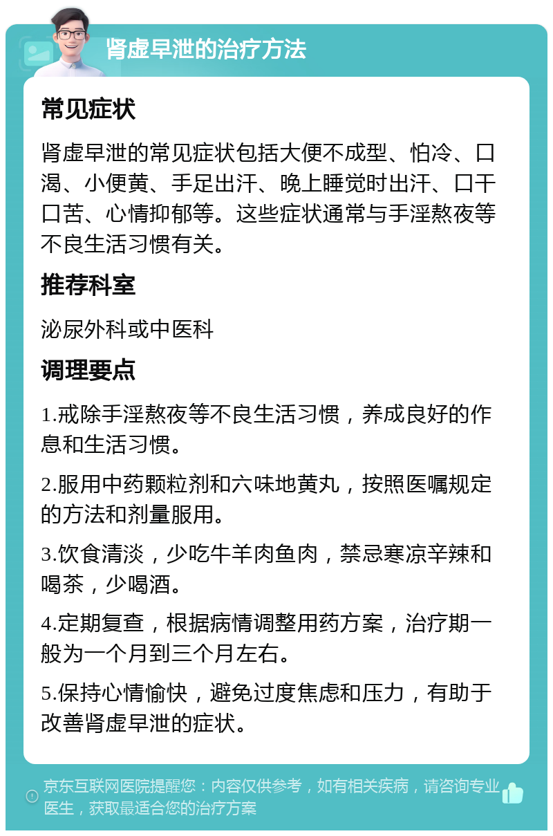 肾虚早泄的治疗方法 常见症状 肾虚早泄的常见症状包括大便不成型、怕冷、口渴、小便黄、手足出汗、晚上睡觉时出汗、口干口苦、心情抑郁等。这些症状通常与手淫熬夜等不良生活习惯有关。 推荐科室 泌尿外科或中医科 调理要点 1.戒除手淫熬夜等不良生活习惯，养成良好的作息和生活习惯。 2.服用中药颗粒剂和六味地黄丸，按照医嘱规定的方法和剂量服用。 3.饮食清淡，少吃牛羊肉鱼肉，禁忌寒凉辛辣和喝茶，少喝酒。 4.定期复查，根据病情调整用药方案，治疗期一般为一个月到三个月左右。 5.保持心情愉快，避免过度焦虑和压力，有助于改善肾虚早泄的症状。