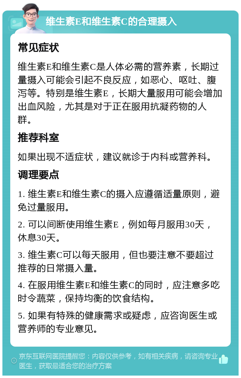 维生素E和维生素C的合理摄入 常见症状 维生素E和维生素C是人体必需的营养素，长期过量摄入可能会引起不良反应，如恶心、呕吐、腹泻等。特别是维生素E，长期大量服用可能会增加出血风险，尤其是对于正在服用抗凝药物的人群。 推荐科室 如果出现不适症状，建议就诊于内科或营养科。 调理要点 1. 维生素E和维生素C的摄入应遵循适量原则，避免过量服用。 2. 可以间断使用维生素E，例如每月服用30天，休息30天。 3. 维生素C可以每天服用，但也要注意不要超过推荐的日常摄入量。 4. 在服用维生素E和维生素C的同时，应注意多吃时令蔬菜，保持均衡的饮食结构。 5. 如果有特殊的健康需求或疑虑，应咨询医生或营养师的专业意见。