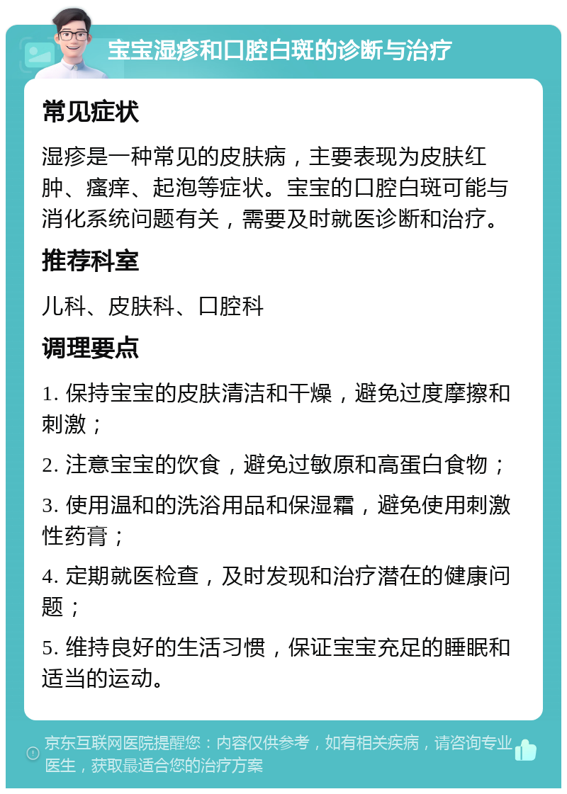 宝宝湿疹和口腔白斑的诊断与治疗 常见症状 湿疹是一种常见的皮肤病，主要表现为皮肤红肿、瘙痒、起泡等症状。宝宝的口腔白斑可能与消化系统问题有关，需要及时就医诊断和治疗。 推荐科室 儿科、皮肤科、口腔科 调理要点 1. 保持宝宝的皮肤清洁和干燥，避免过度摩擦和刺激； 2. 注意宝宝的饮食，避免过敏原和高蛋白食物； 3. 使用温和的洗浴用品和保湿霜，避免使用刺激性药膏； 4. 定期就医检查，及时发现和治疗潜在的健康问题； 5. 维持良好的生活习惯，保证宝宝充足的睡眠和适当的运动。