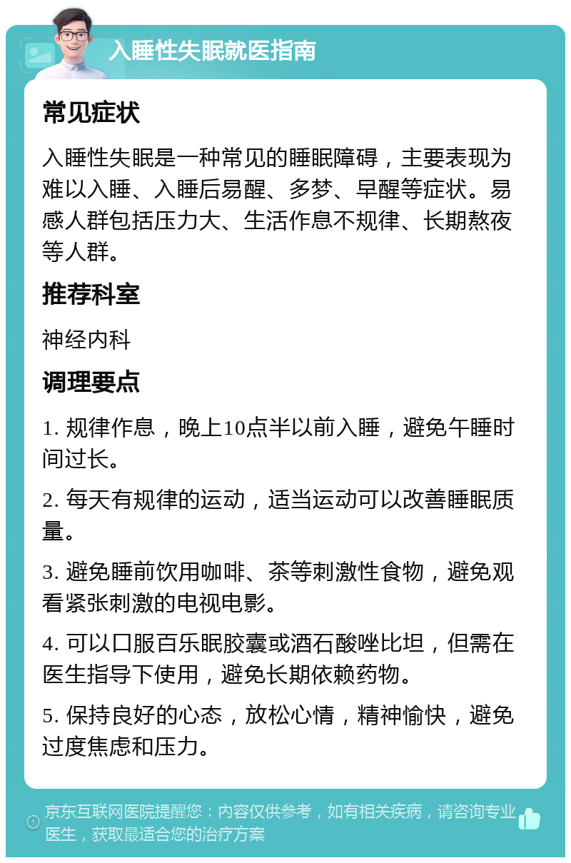 入睡性失眠就医指南 常见症状 入睡性失眠是一种常见的睡眠障碍，主要表现为难以入睡、入睡后易醒、多梦、早醒等症状。易感人群包括压力大、生活作息不规律、长期熬夜等人群。 推荐科室 神经内科 调理要点 1. 规律作息，晚上10点半以前入睡，避免午睡时间过长。 2. 每天有规律的运动，适当运动可以改善睡眠质量。 3. 避免睡前饮用咖啡、茶等刺激性食物，避免观看紧张刺激的电视电影。 4. 可以口服百乐眠胶囊或酒石酸唑比坦，但需在医生指导下使用，避免长期依赖药物。 5. 保持良好的心态，放松心情，精神愉快，避免过度焦虑和压力。