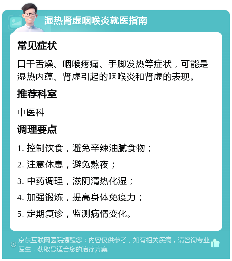 湿热肾虚咽喉炎就医指南 常见症状 口干舌燥、咽喉疼痛、手脚发热等症状，可能是湿热内蕴、肾虚引起的咽喉炎和肾虚的表现。 推荐科室 中医科 调理要点 1. 控制饮食，避免辛辣油腻食物； 2. 注意休息，避免熬夜； 3. 中药调理，滋阴清热化湿； 4. 加强锻炼，提高身体免疫力； 5. 定期复诊，监测病情变化。