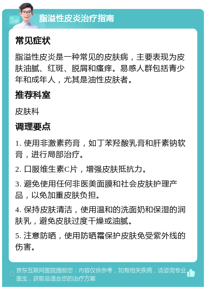 脂溢性皮炎治疗指南 常见症状 脂溢性皮炎是一种常见的皮肤病，主要表现为皮肤油腻、红斑、脱屑和瘙痒。易感人群包括青少年和成年人，尤其是油性皮肤者。 推荐科室 皮肤科 调理要点 1. 使用非激素药膏，如丁苯羟酸乳膏和肝素钠软膏，进行局部治疗。 2. 口服维生素C片，增强皮肤抵抗力。 3. 避免使用任何非医美面膜和社会皮肤护理产品，以免加重皮肤负担。 4. 保持皮肤清洁，使用温和的洗面奶和保湿的润肤乳，避免皮肤过度干燥或油腻。 5. 注意防晒，使用防晒霜保护皮肤免受紫外线的伤害。