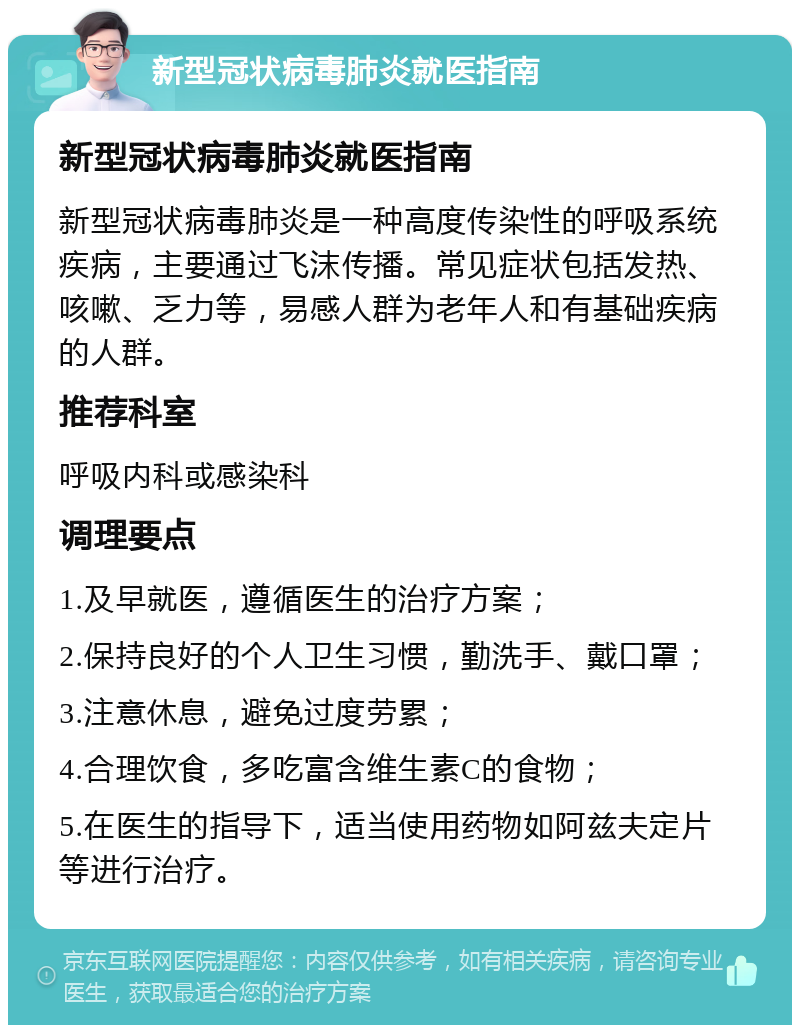 新型冠状病毒肺炎就医指南 新型冠状病毒肺炎就医指南 新型冠状病毒肺炎是一种高度传染性的呼吸系统疾病，主要通过飞沫传播。常见症状包括发热、咳嗽、乏力等，易感人群为老年人和有基础疾病的人群。 推荐科室 呼吸内科或感染科 调理要点 1.及早就医，遵循医生的治疗方案； 2.保持良好的个人卫生习惯，勤洗手、戴口罩； 3.注意休息，避免过度劳累； 4.合理饮食，多吃富含维生素C的食物； 5.在医生的指导下，适当使用药物如阿兹夫定片等进行治疗。