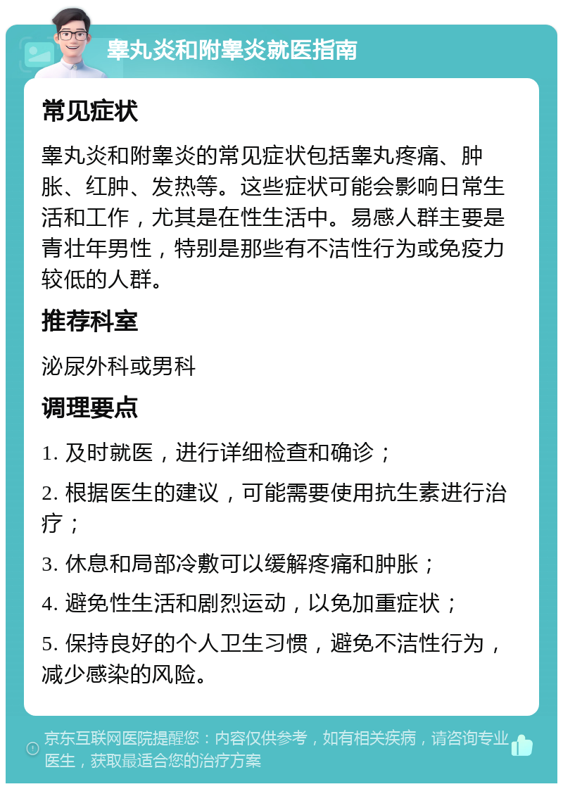 睾丸炎和附睾炎就医指南 常见症状 睾丸炎和附睾炎的常见症状包括睾丸疼痛、肿胀、红肿、发热等。这些症状可能会影响日常生活和工作，尤其是在性生活中。易感人群主要是青壮年男性，特别是那些有不洁性行为或免疫力较低的人群。 推荐科室 泌尿外科或男科 调理要点 1. 及时就医，进行详细检查和确诊； 2. 根据医生的建议，可能需要使用抗生素进行治疗； 3. 休息和局部冷敷可以缓解疼痛和肿胀； 4. 避免性生活和剧烈运动，以免加重症状； 5. 保持良好的个人卫生习惯，避免不洁性行为，减少感染的风险。