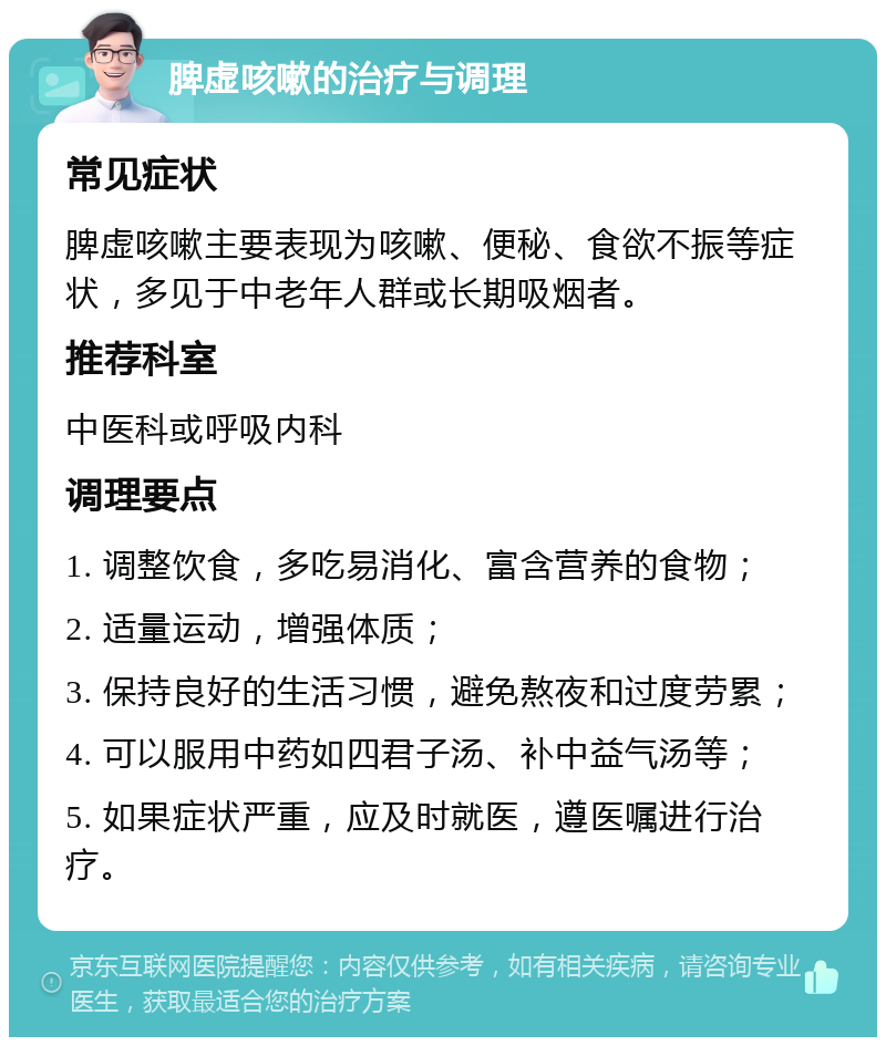 脾虚咳嗽的治疗与调理 常见症状 脾虚咳嗽主要表现为咳嗽、便秘、食欲不振等症状，多见于中老年人群或长期吸烟者。 推荐科室 中医科或呼吸内科 调理要点 1. 调整饮食，多吃易消化、富含营养的食物； 2. 适量运动，增强体质； 3. 保持良好的生活习惯，避免熬夜和过度劳累； 4. 可以服用中药如四君子汤、补中益气汤等； 5. 如果症状严重，应及时就医，遵医嘱进行治疗。