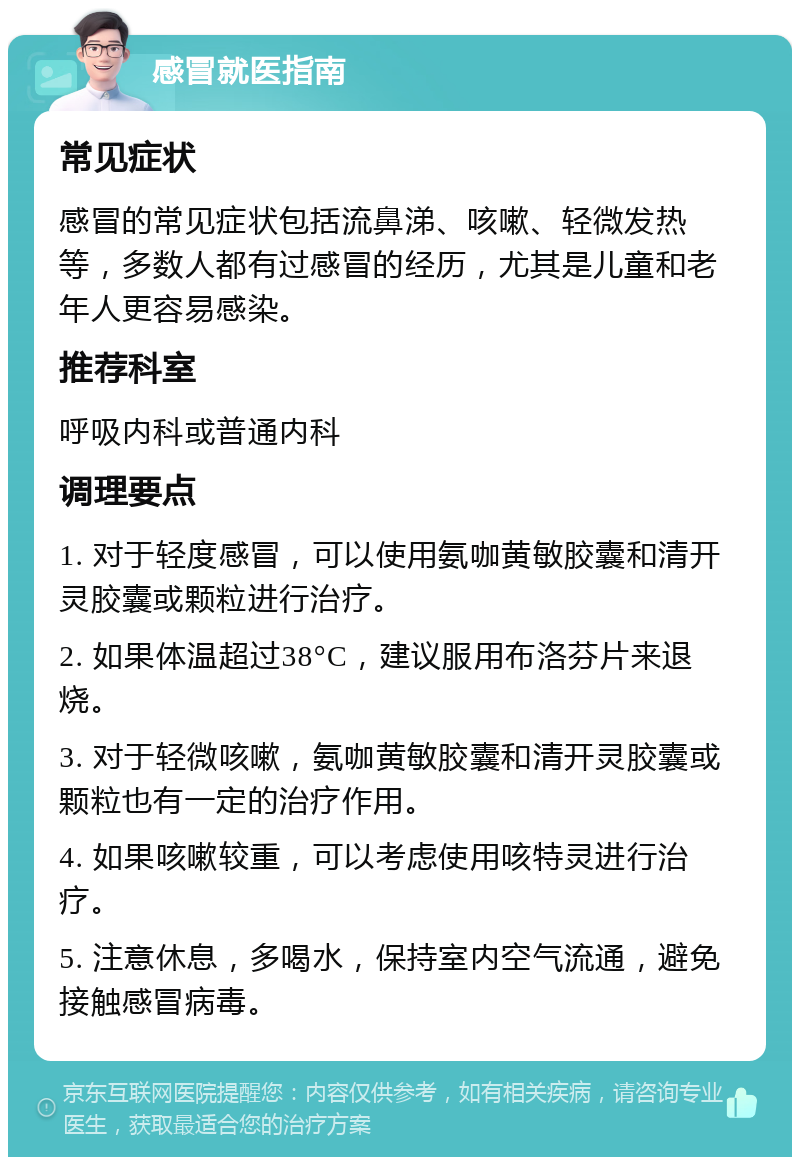 感冒就医指南 常见症状 感冒的常见症状包括流鼻涕、咳嗽、轻微发热等，多数人都有过感冒的经历，尤其是儿童和老年人更容易感染。 推荐科室 呼吸内科或普通内科 调理要点 1. 对于轻度感冒，可以使用氨咖黄敏胶囊和清开灵胶囊或颗粒进行治疗。 2. 如果体温超过38°C，建议服用布洛芬片来退烧。 3. 对于轻微咳嗽，氨咖黄敏胶囊和清开灵胶囊或颗粒也有一定的治疗作用。 4. 如果咳嗽较重，可以考虑使用咳特灵进行治疗。 5. 注意休息，多喝水，保持室内空气流通，避免接触感冒病毒。