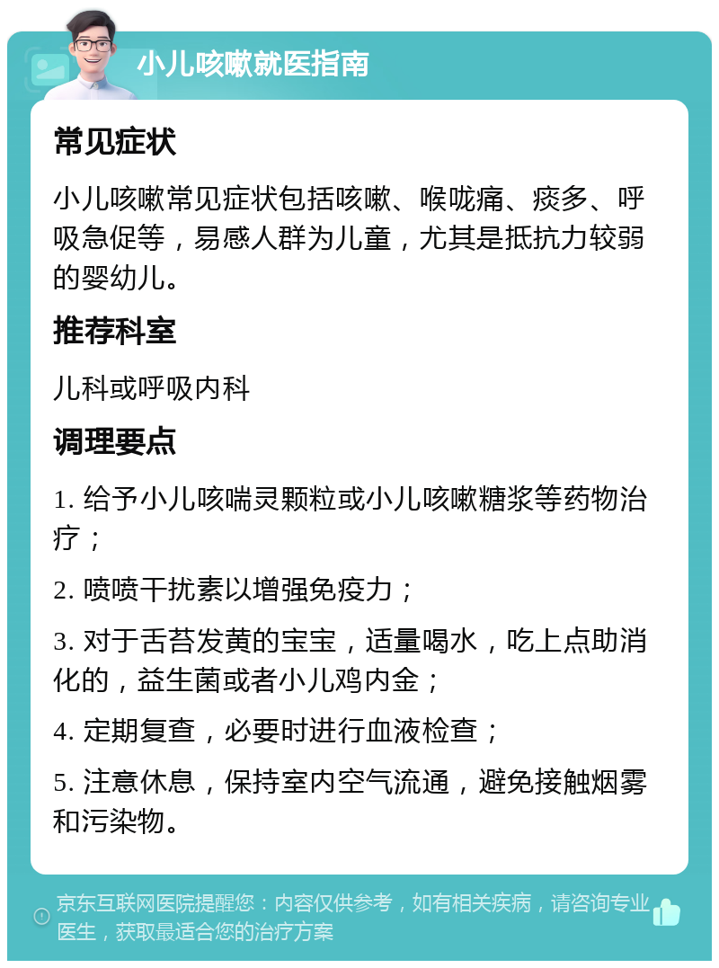 小儿咳嗽就医指南 常见症状 小儿咳嗽常见症状包括咳嗽、喉咙痛、痰多、呼吸急促等，易感人群为儿童，尤其是抵抗力较弱的婴幼儿。 推荐科室 儿科或呼吸内科 调理要点 1. 给予小儿咳喘灵颗粒或小儿咳嗽糖浆等药物治疗； 2. 喷喷干扰素以增强免疫力； 3. 对于舌苔发黄的宝宝，适量喝水，吃上点助消化的，益生菌或者小儿鸡内金； 4. 定期复查，必要时进行血液检查； 5. 注意休息，保持室内空气流通，避免接触烟雾和污染物。