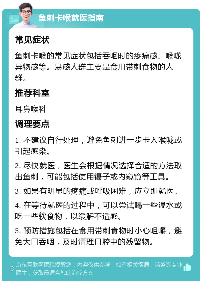 鱼刺卡喉就医指南 常见症状 鱼刺卡喉的常见症状包括吞咽时的疼痛感、喉咙异物感等。易感人群主要是食用带刺食物的人群。 推荐科室 耳鼻喉科 调理要点 1. 不建议自行处理，避免鱼刺进一步卡入喉咙或引起感染。 2. 尽快就医，医生会根据情况选择合适的方法取出鱼刺，可能包括使用镊子或内窥镜等工具。 3. 如果有明显的疼痛或呼吸困难，应立即就医。 4. 在等待就医的过程中，可以尝试喝一些温水或吃一些软食物，以缓解不适感。 5. 预防措施包括在食用带刺食物时小心咀嚼，避免大口吞咽，及时清理口腔中的残留物。