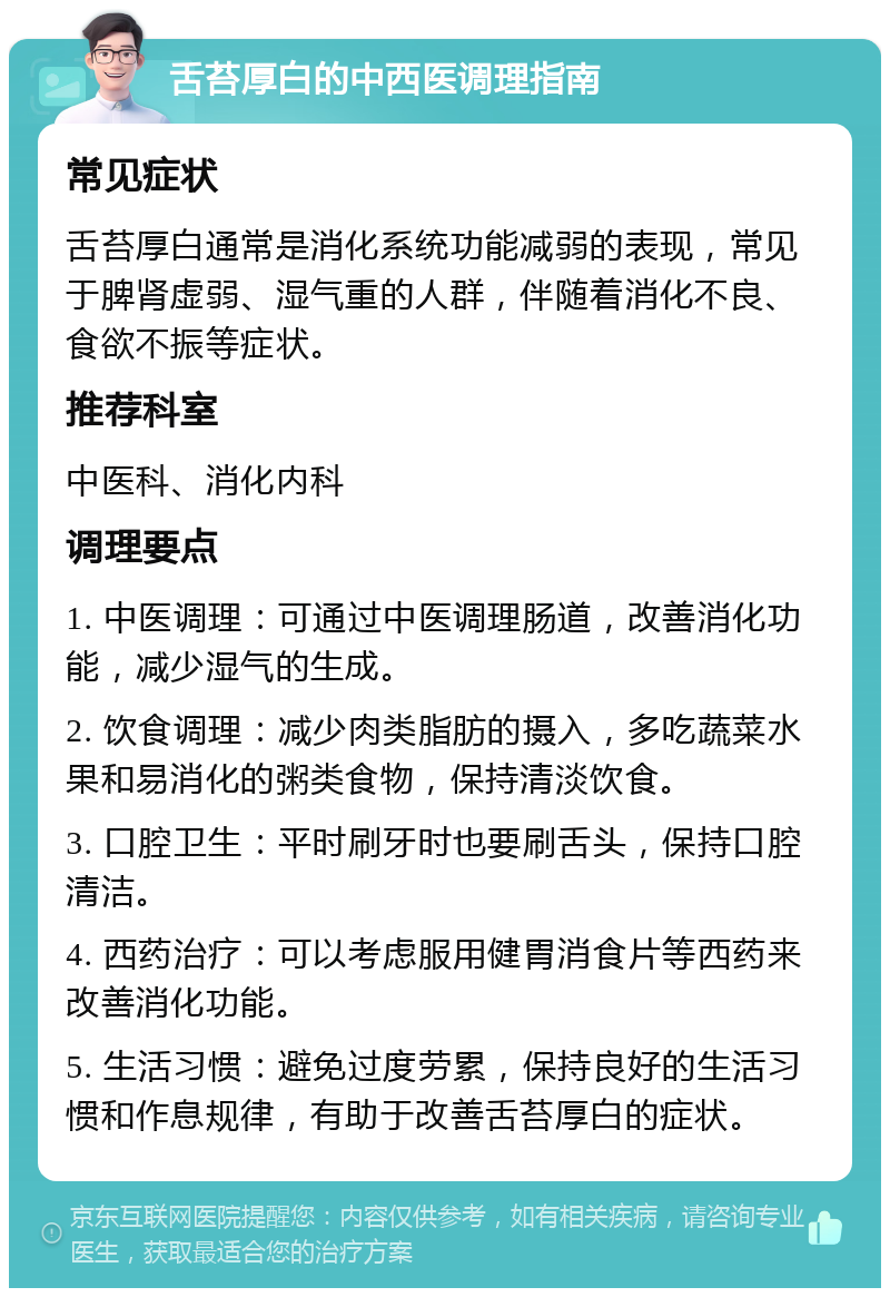 舌苔厚白的中西医调理指南 常见症状 舌苔厚白通常是消化系统功能减弱的表现，常见于脾肾虚弱、湿气重的人群，伴随着消化不良、食欲不振等症状。 推荐科室 中医科、消化内科 调理要点 1. 中医调理：可通过中医调理肠道，改善消化功能，减少湿气的生成。 2. 饮食调理：减少肉类脂肪的摄入，多吃蔬菜水果和易消化的粥类食物，保持清淡饮食。 3. 口腔卫生：平时刷牙时也要刷舌头，保持口腔清洁。 4. 西药治疗：可以考虑服用健胃消食片等西药来改善消化功能。 5. 生活习惯：避免过度劳累，保持良好的生活习惯和作息规律，有助于改善舌苔厚白的症状。