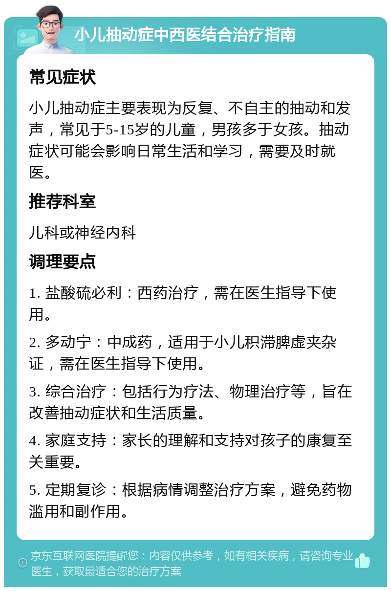 小儿抽动症中西医结合治疗指南 常见症状 小儿抽动症主要表现为反复、不自主的抽动和发声，常见于5-15岁的儿童，男孩多于女孩。抽动症状可能会影响日常生活和学习，需要及时就医。 推荐科室 儿科或神经内科 调理要点 1. 盐酸硫必利：西药治疗，需在医生指导下使用。 2. 多动宁：中成药，适用于小儿积滞脾虚夹杂证，需在医生指导下使用。 3. 综合治疗：包括行为疗法、物理治疗等，旨在改善抽动症状和生活质量。 4. 家庭支持：家长的理解和支持对孩子的康复至关重要。 5. 定期复诊：根据病情调整治疗方案，避免药物滥用和副作用。