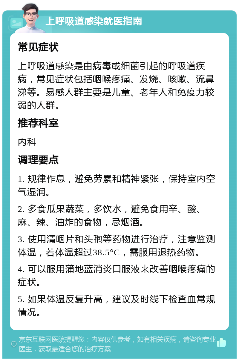 上呼吸道感染就医指南 常见症状 上呼吸道感染是由病毒或细菌引起的呼吸道疾病，常见症状包括咽喉疼痛、发烧、咳嗽、流鼻涕等。易感人群主要是儿童、老年人和免疫力较弱的人群。 推荐科室 内科 调理要点 1. 规律作息，避免劳累和精神紧张，保持室内空气湿润。 2. 多食瓜果蔬菜，多饮水，避免食用辛、酸、麻、辣、油炸的食物，忌烟酒。 3. 使用清咽片和头孢等药物进行治疗，注意监测体温，若体温超过38.5°C，需服用退热药物。 4. 可以服用蒲地蓝消炎口服液来改善咽喉疼痛的症状。 5. 如果体温反复升高，建议及时线下检查血常规情况。