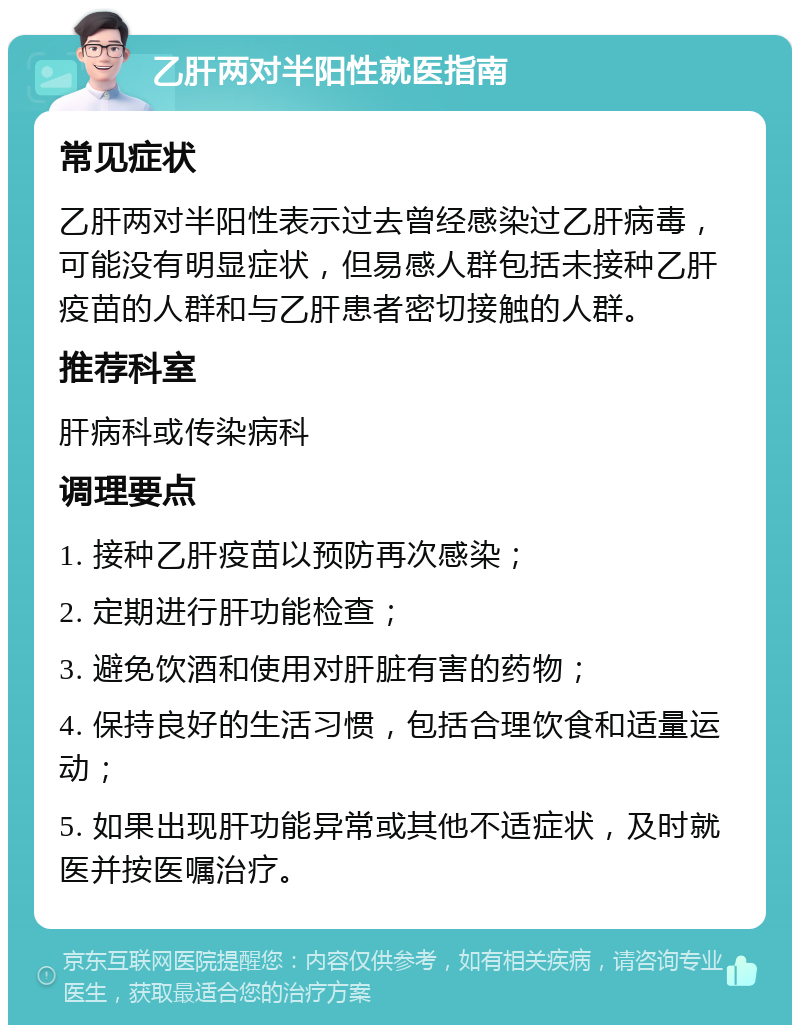 乙肝两对半阳性就医指南 常见症状 乙肝两对半阳性表示过去曾经感染过乙肝病毒，可能没有明显症状，但易感人群包括未接种乙肝疫苗的人群和与乙肝患者密切接触的人群。 推荐科室 肝病科或传染病科 调理要点 1. 接种乙肝疫苗以预防再次感染； 2. 定期进行肝功能检查； 3. 避免饮酒和使用对肝脏有害的药物； 4. 保持良好的生活习惯，包括合理饮食和适量运动； 5. 如果出现肝功能异常或其他不适症状，及时就医并按医嘱治疗。